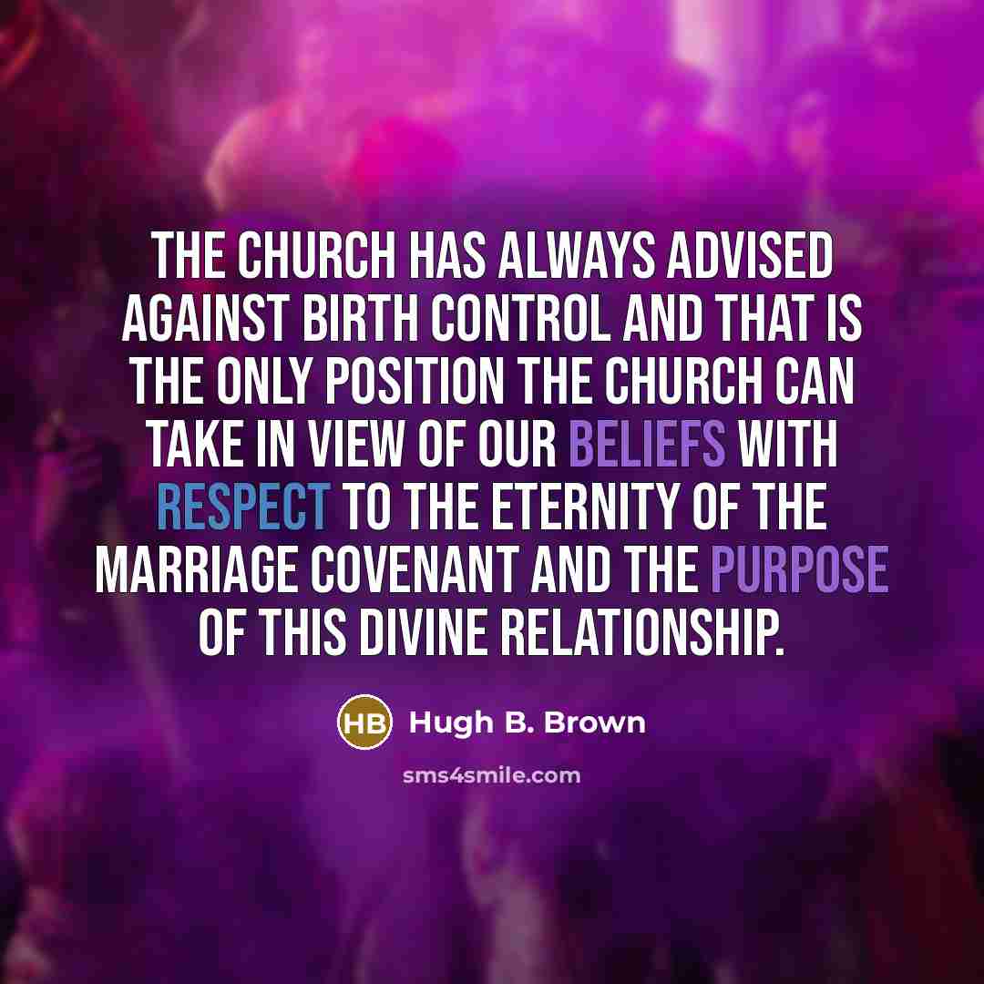 “The Church has always advised against birth control and that is the only position the Church can take in view of our beliefs with respect to the eternity of the marriage covenant and the purpose of this divine relationship.” quote by Hugh B. Brown