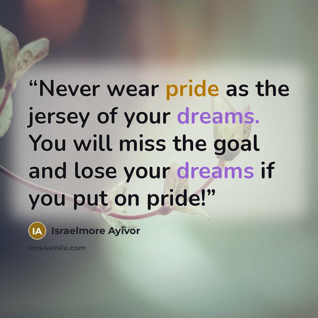 “Never wear pride as the jersey of your dreams. You will miss the goal and lose your dreams if you put on pride!” quote by Israelmore Ayivor