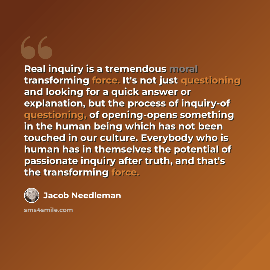“Real inquiry is a tremendous moral transforming force. It's not just questioning and looking for a quick answer or explanation, but the process of inquiry-of questioning, of opening-opens something in the human being which has not been touched in our culture. Everybody who is human has in…” quote by Jacob Needleman