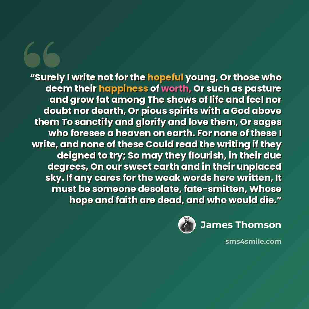 “Surely I write not for the hopeful young, Or those who deem their happiness of worth, Or such as pasture and grow fat among The shows of life and feel nor doubt nor dearth, Or pious spirits with a God above them To sanctify and glorify and love them, Or sages who foresee a heaven on earth. For…” quote by James Thomson