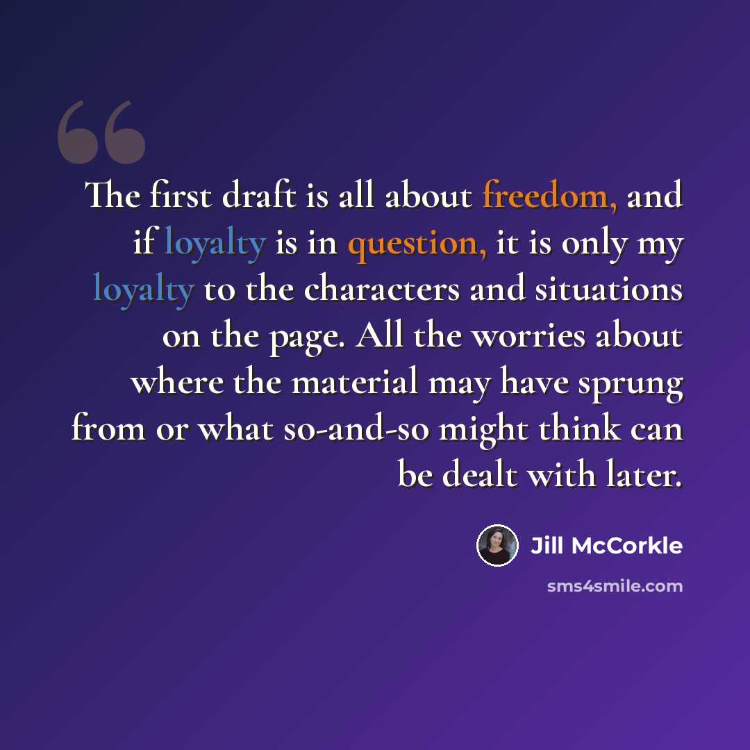 “The first draft is all about freedom, and if loyalty is in question, it is only my loyalty to the characters and situations on the page. All the worries about where the material may have sprung from or what so-and-so might think can be dealt with later.” quote by Jill McCorkle