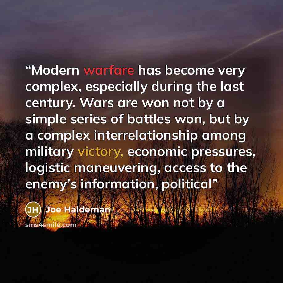 “Modern warfare has become very complex, especially during the last century. Wars are won not by a simple series of battles won, but by a complex interrelationship among military victory, economic pressures, logistic maneuvering, access to the enemy’s information, political” quote by Joe Haldeman