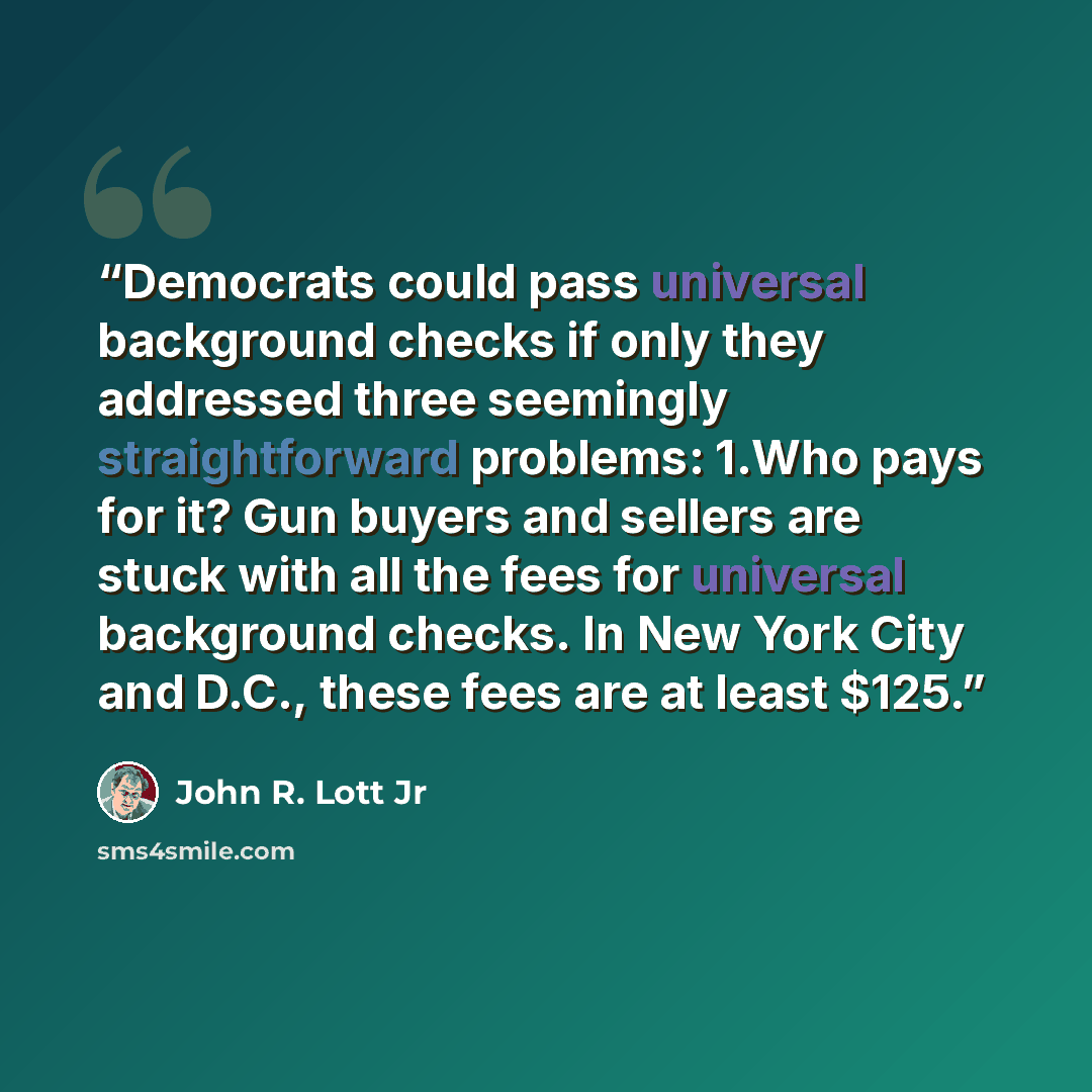 “Democrats could pass universal background checks if only they addressed three seemingly straightforward problems: 1.​Who pays for it? Gun buyers and sellers are stuck with all the fees for universal background checks. In New York City and D.C., these fees are at least $125.” quote by John R. Lott Jr