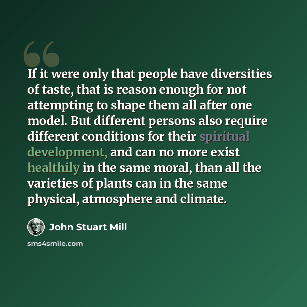 “If it were only that people have diversities of taste, that is reason enough for not attempting to shape them all after one model. But different persons also require different conditions for their spiritual development, and can no more exist healthily in the same moral, than all the varieties of…” quote by John Stuart Mill