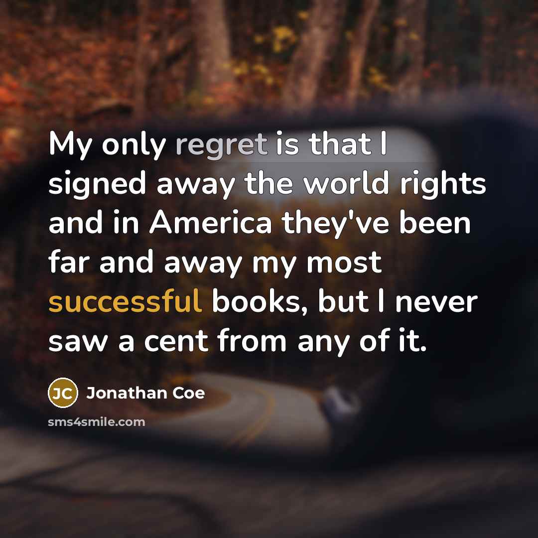 “My only regret is that I signed away the world rights and in America they've been far and away my most successful books, but I never saw a cent from any of it.” quote by Jonathan Coe