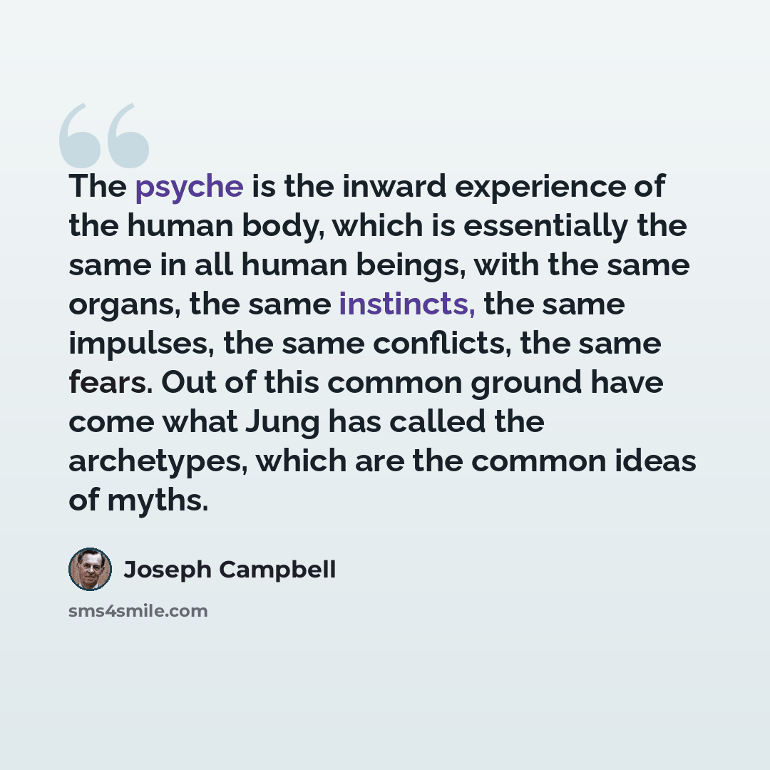 “The psyche is the inward experience of the human body, which is essentially the same in all human beings, with the same organs, the same instincts, the same impulses, the same conflicts, the same fears. Out of this common ground have come what Jung has called the archetypes, which are the common…” quote by Joseph Campbell