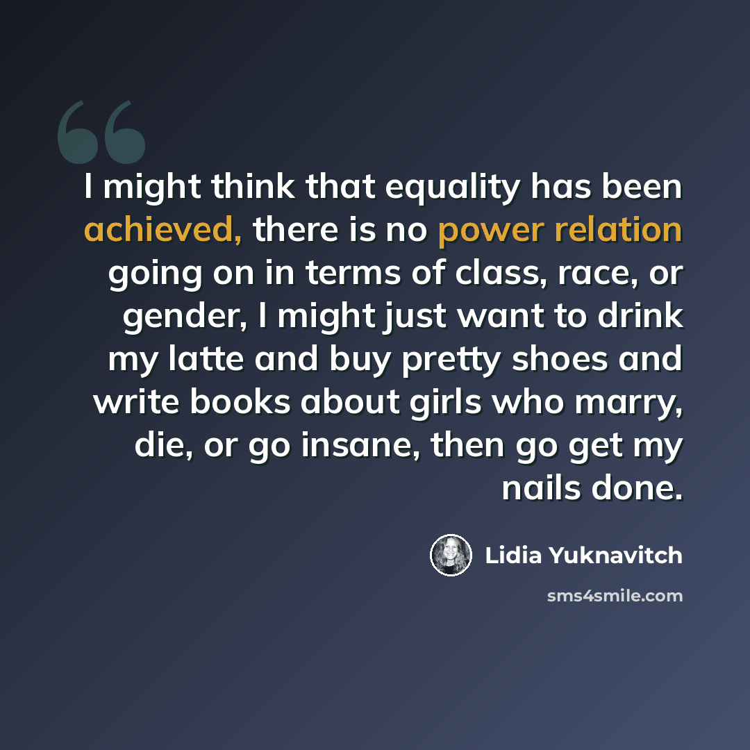 “I might think that equality has been achieved, there is no power relation going on in terms of class, race, or gender, I might just want to drink my latte and buy pretty shoes and write books about girls who marry, die, or go insane, then go get my nails done.” quote by Lidia Yuknavitch
