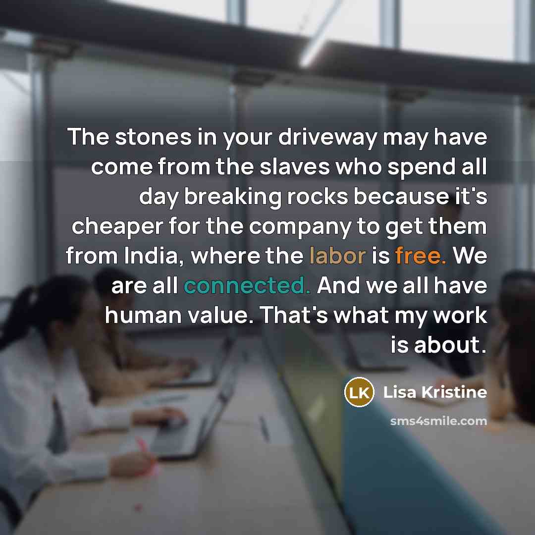 “The stones in your driveway may have come from the slaves who spend all day breaking rocks because it's cheaper for the company to get them from India, where the labor is free. We are all connected. And we all have human value. That's what my work is about.” quote by Lisa Kristine