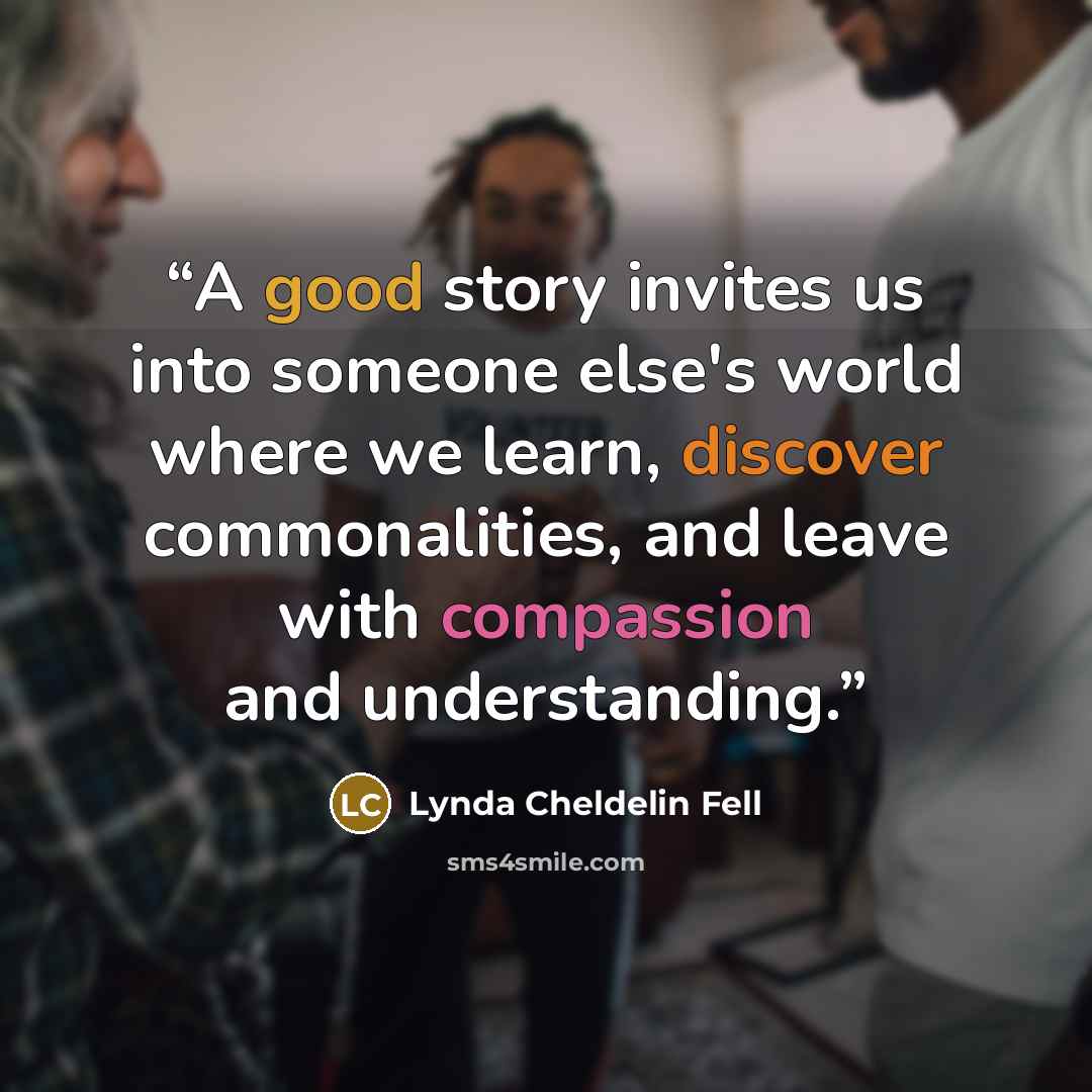 “A good story invites us into someone else's world where we learn, discover commonalities, and leave with compassion and understanding.” quote by Lynda Cheldelin Fell