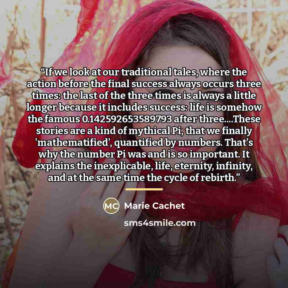 “If we look at our traditional tales, where the action before the final success always occurs three times: the last of the three times is always a little longer because it includes success: life is somehow the famous 0.142592653589793 after three…These stories are a kind of mythical Pi, that we…” quote by Marie Cachet