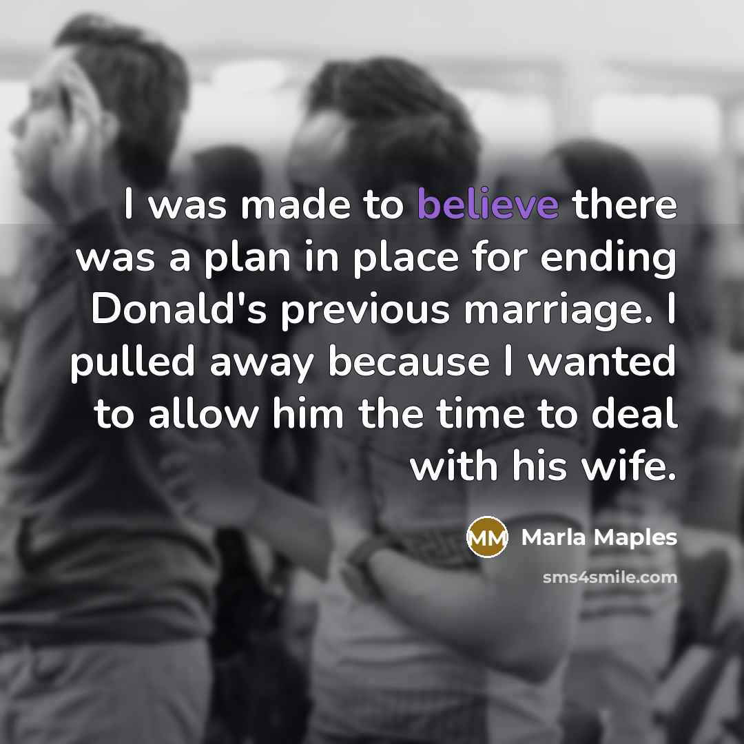 “I was made to believe there was a plan in place for ending Donald's previous marriage. I pulled away because I wanted to allow him the time to deal with his wife.” quote by Marla Maples