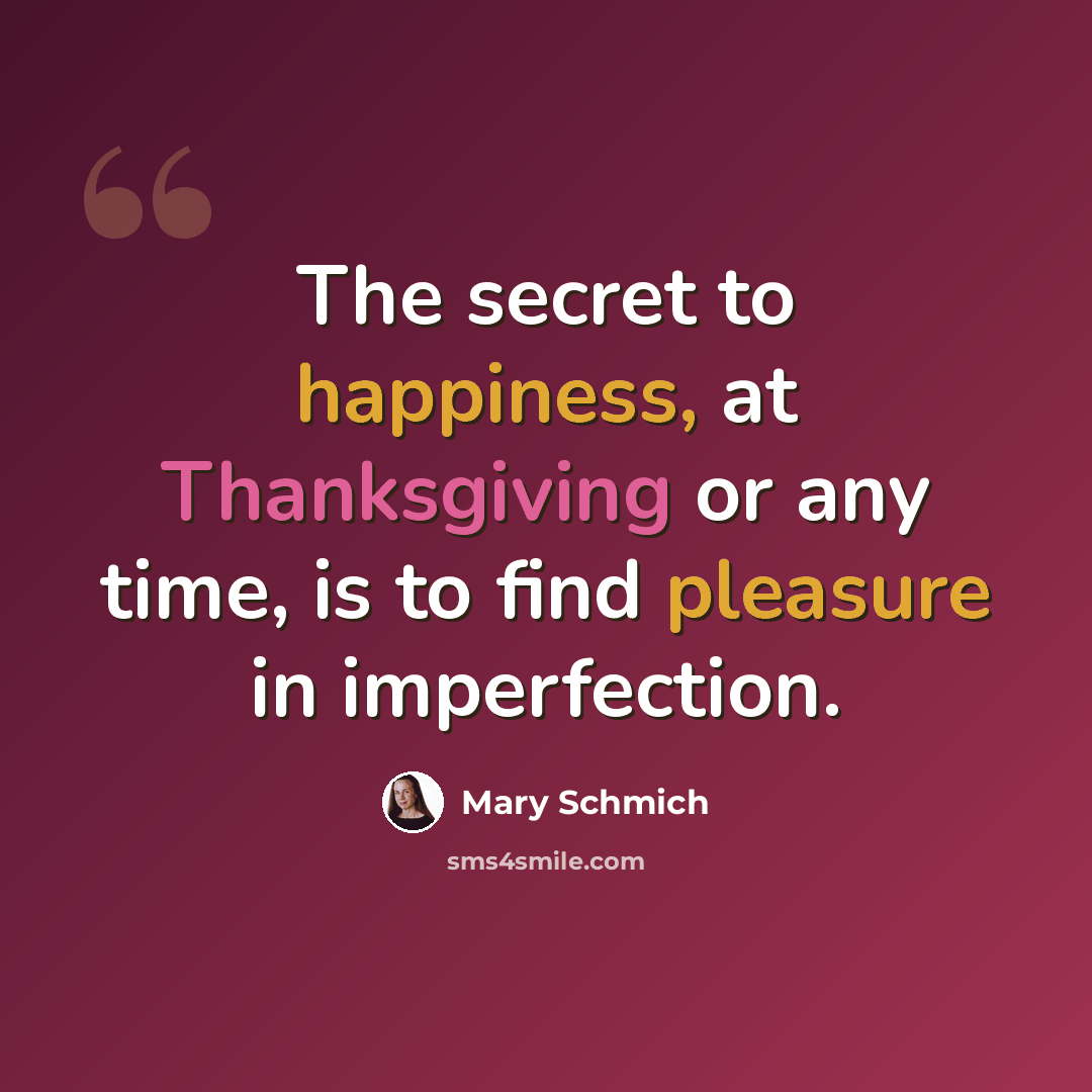 “The secret to happiness, at Thanksgiving or any time, is to find pleasure in imperfection.” quote by Mary Schmich