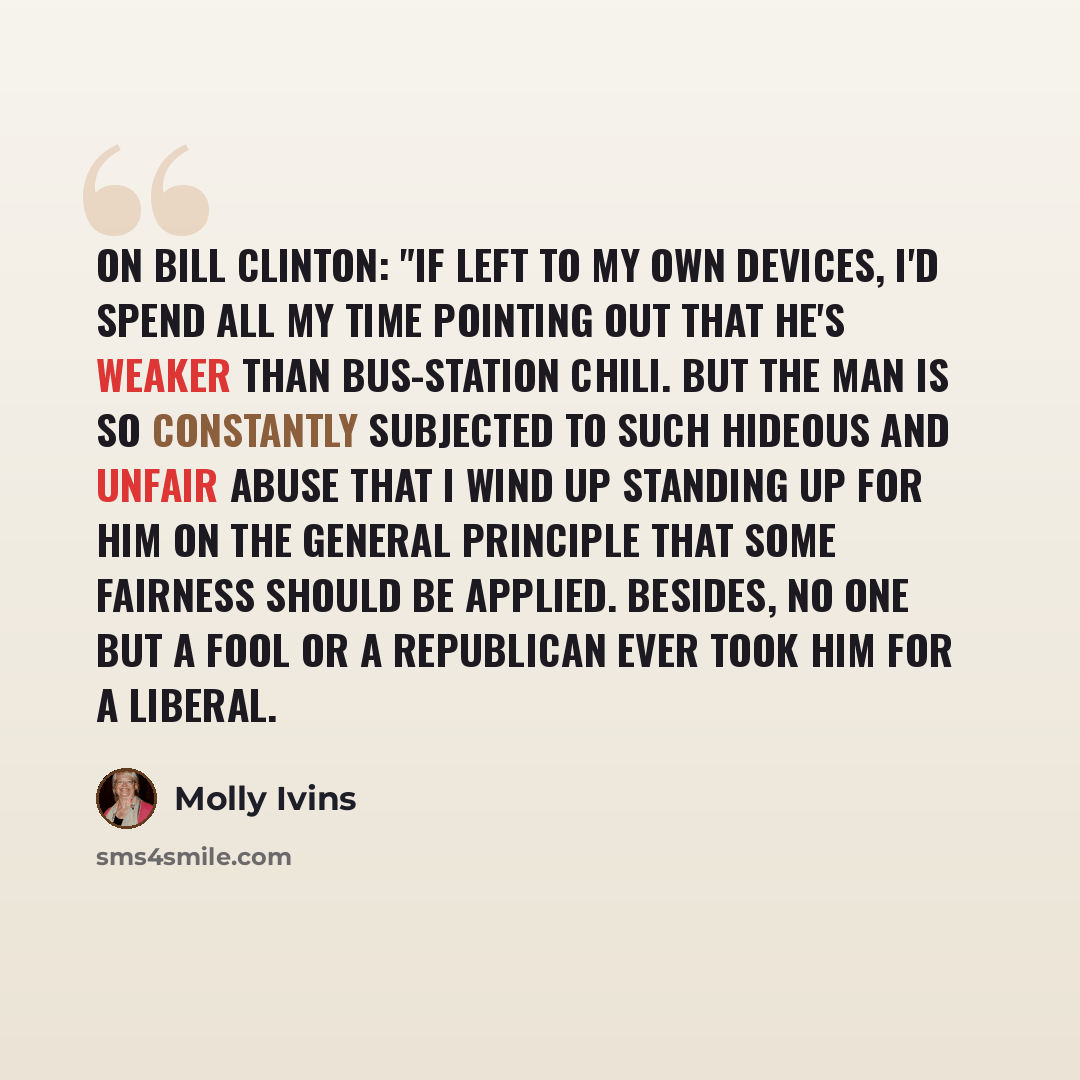 “On Bill Clinton: "If left to my own devices, I'd spend all my time pointing out that he's weaker than bus-station chili. But the man is so constantly subjected to such hideous and unfair abuse that I wind up standing up for him on the general principle that some fairness should be applied…” quote by Molly Ivins