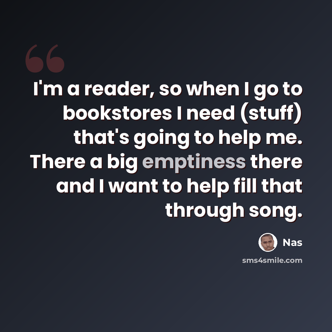 “I'm a reader, so when I go to bookstores I need (stuff) that's going to help me. There a big emptiness there and I want to help fill that through song.” quote by Nas