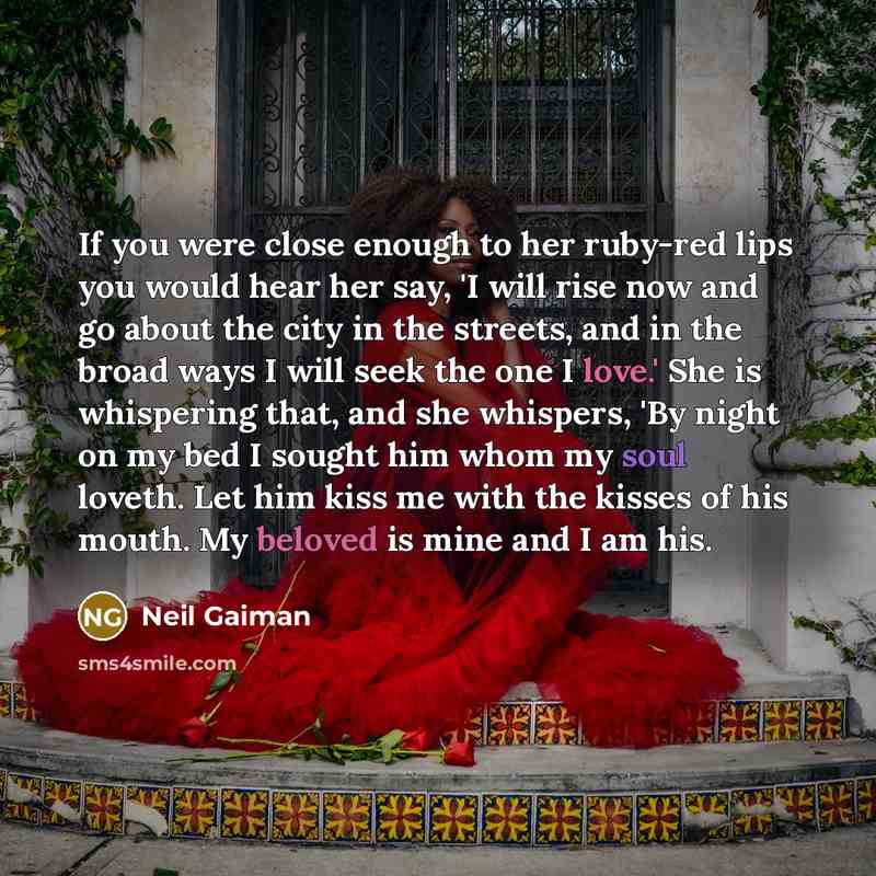 “If you were close enough to her ruby-red lips you would hear her say, 'I will rise now and go about the city in the streets, and in the broad ways I will seek the one I love.' She is whispering that, and she whispers, 'By night on my bed I sought him whom my soul loveth. Let him kiss me with the…” quote by Neil Gaiman