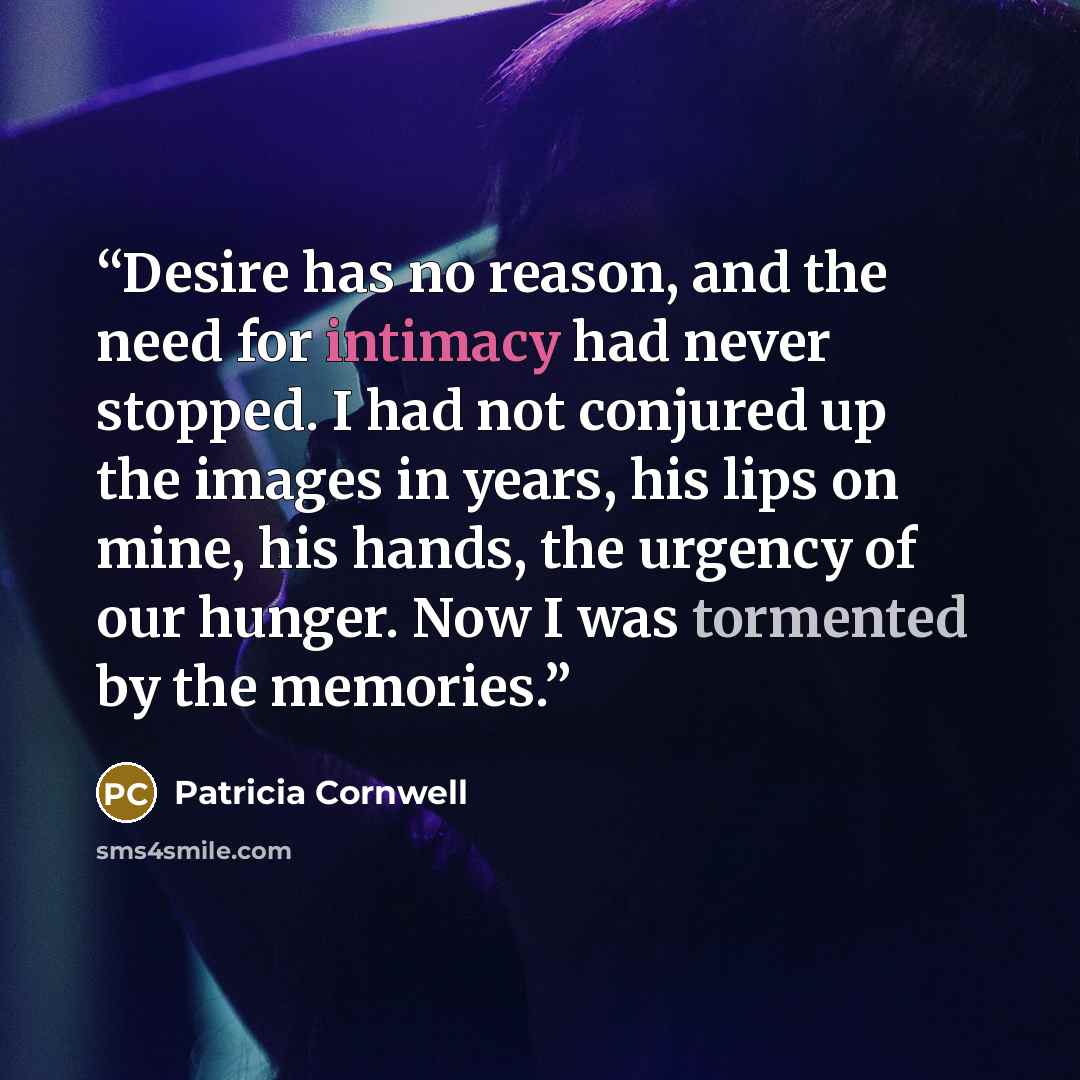“Desire has no reason, and the need for intimacy had never stopped. I had not conjured up the images in years, his lips on mine, his hands, the urgency of our hunger. Now I was tormented by the memories.” quote by Patricia Cornwell