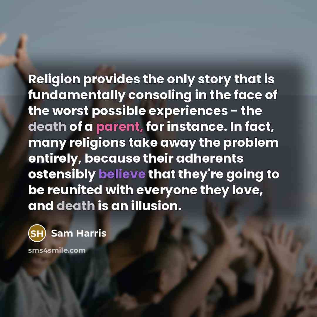 “Religion provides the only story that is fundamentally consoling in the face of the worst possible experiences - the death of a parent, for instance. In fact, many religions take away the problem entirely, because their adherents ostensibly believe that they're going to be reunited with everyone…” quote by Sam Harris