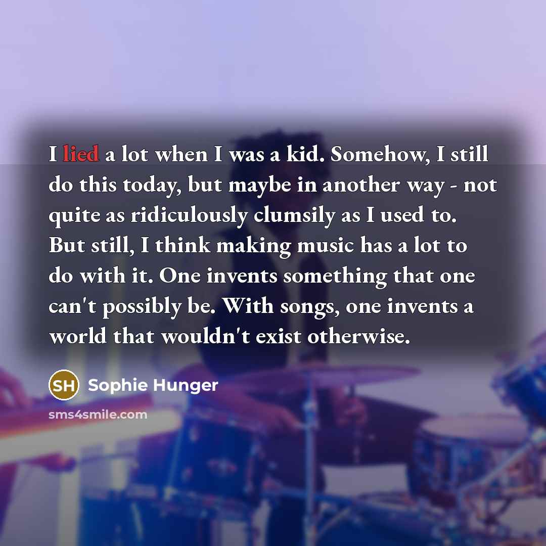 “I lied a lot when I was a kid. Somehow, I still do this today, but maybe in another way - not quite as ridiculously clumsily as I used to. But still, I think making music has a lot to do with it. One invents something that one can't possibly be. With songs, one invents a world that wouldn't exist…” quote by Sophie Hunger