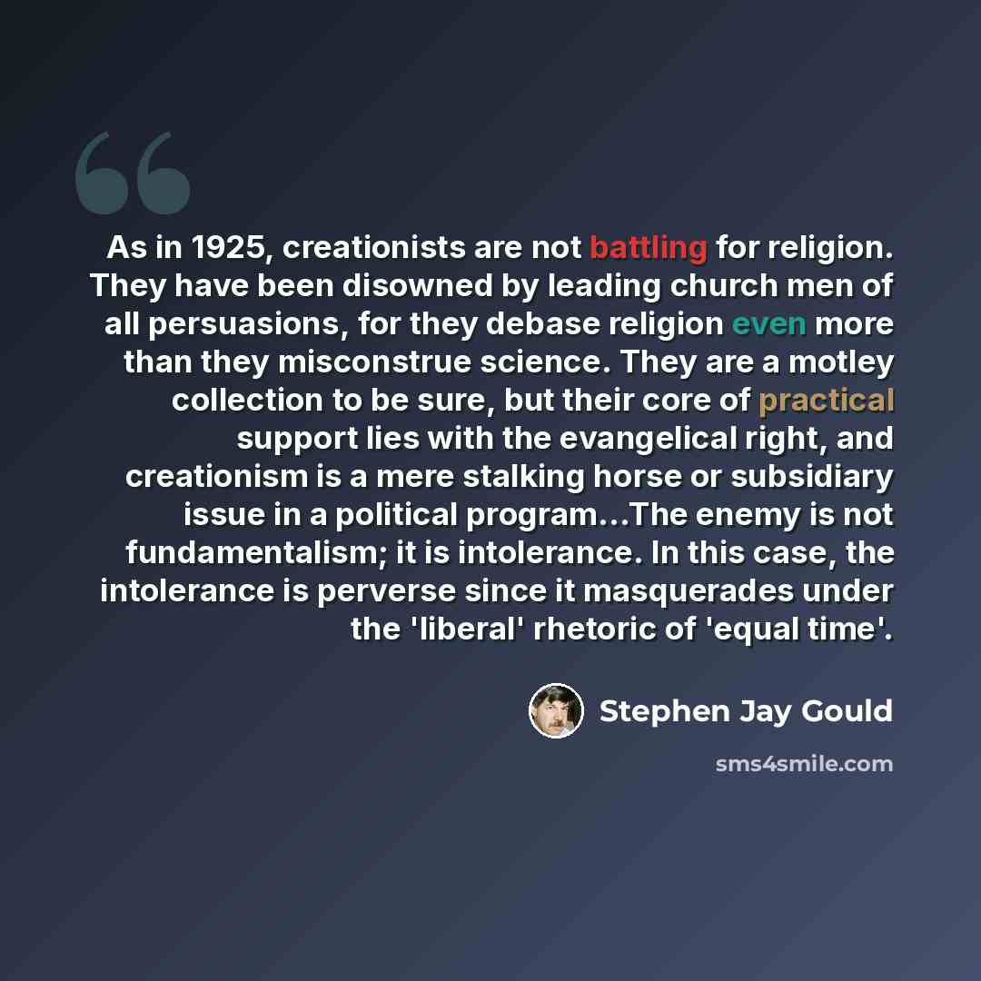 “As in 1925, creationists are not battling for religion. They have been disowned by leading church men of all persuasions, for they debase religion even more than they misconstrue science. They are a motley collection to be sure, but their core of practical support lies with the evangelical right…” quote by Stephen Jay Gould
