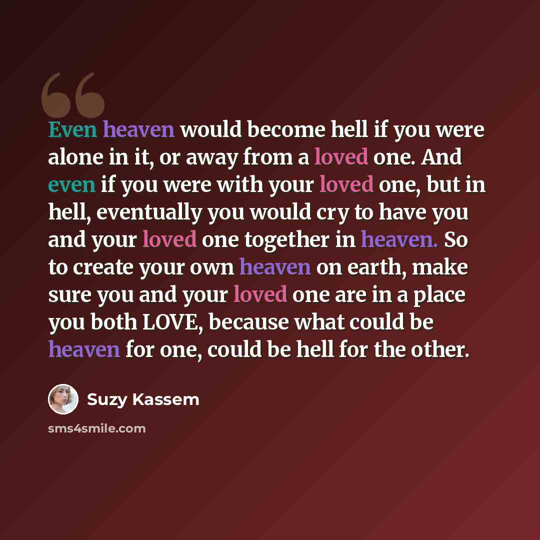 “Even heaven would become hell if you were alone in it, or away from a loved one. And even if you were with your loved one, but in hell, eventually you would cry to have you and your loved one together in heaven. So to create your own heaven on earth, make sure you and your loved one are in a place…” quote by Suzy Kassem