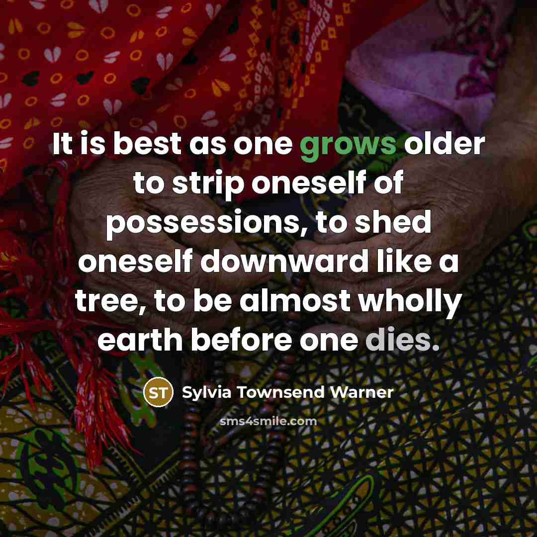 “It is best as one grows older to strip oneself of possessions, to shed oneself downward like a tree, to be almost wholly earth before one dies.” quote by Sylvia Townsend Warner