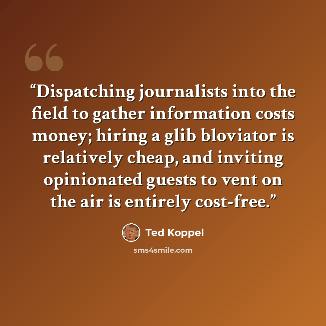 “Dispatching journalists into the field to gather information costs money; hiring a glib bloviator is relatively cheap, and inviting opinionated guests to vent on the air is entirely cost-free.” quote by Ted Koppel