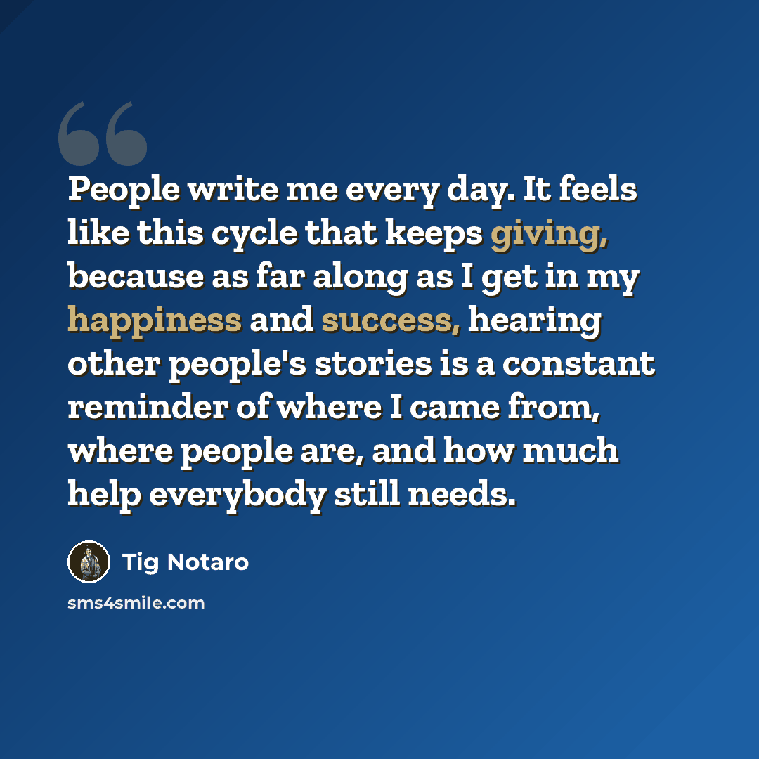 “People write me every day. It feels like this cycle that keeps giving, because as far along as I get in my happiness and success, hearing other people's stories is a constant reminder of where I came from, where people are, and how much help everybody still needs.” quote by Tig Notaro