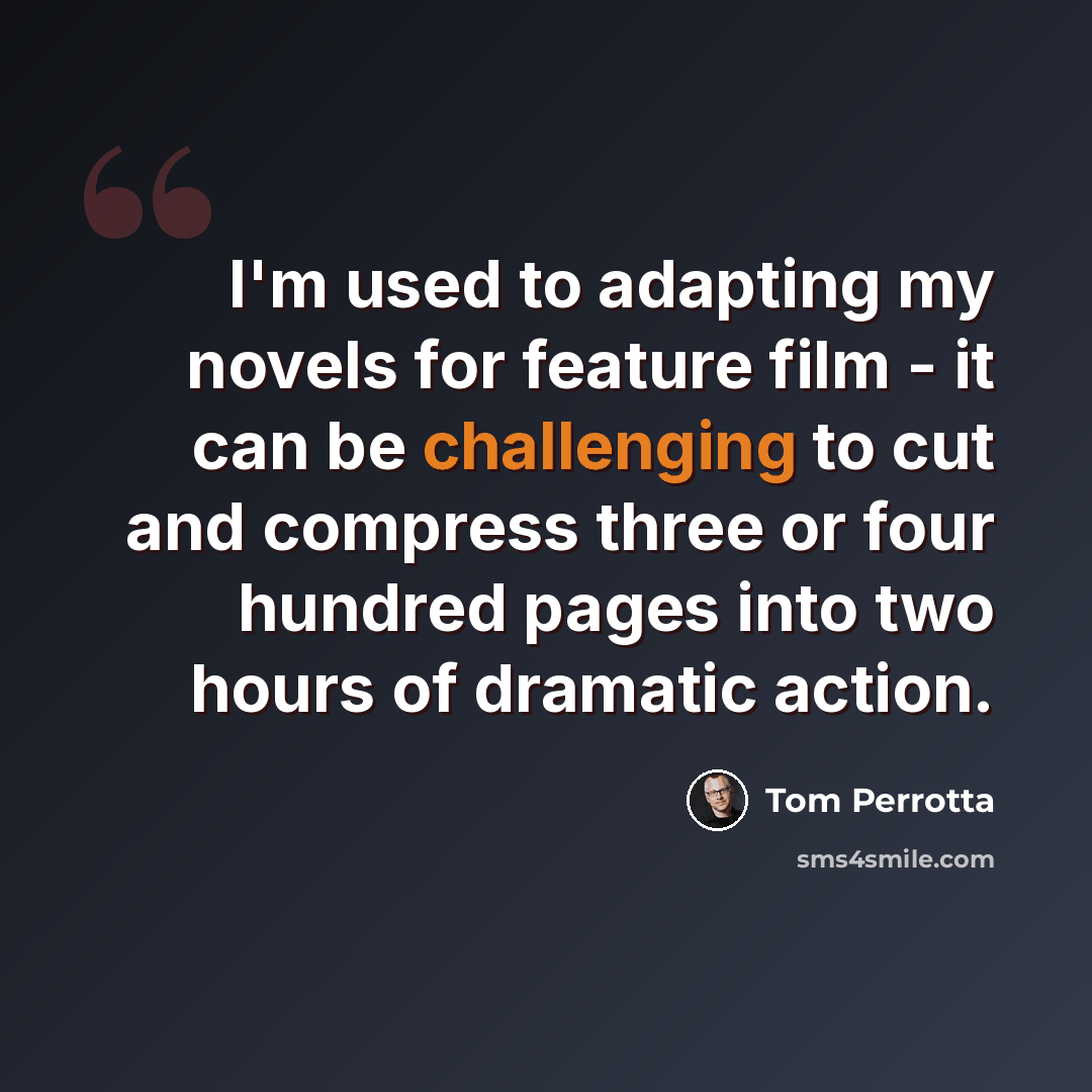 “I'm used to adapting my novels for feature film - it can be challenging to cut and compress three or four hundred pages into two hours of dramatic action.” quote by Tom Perrotta