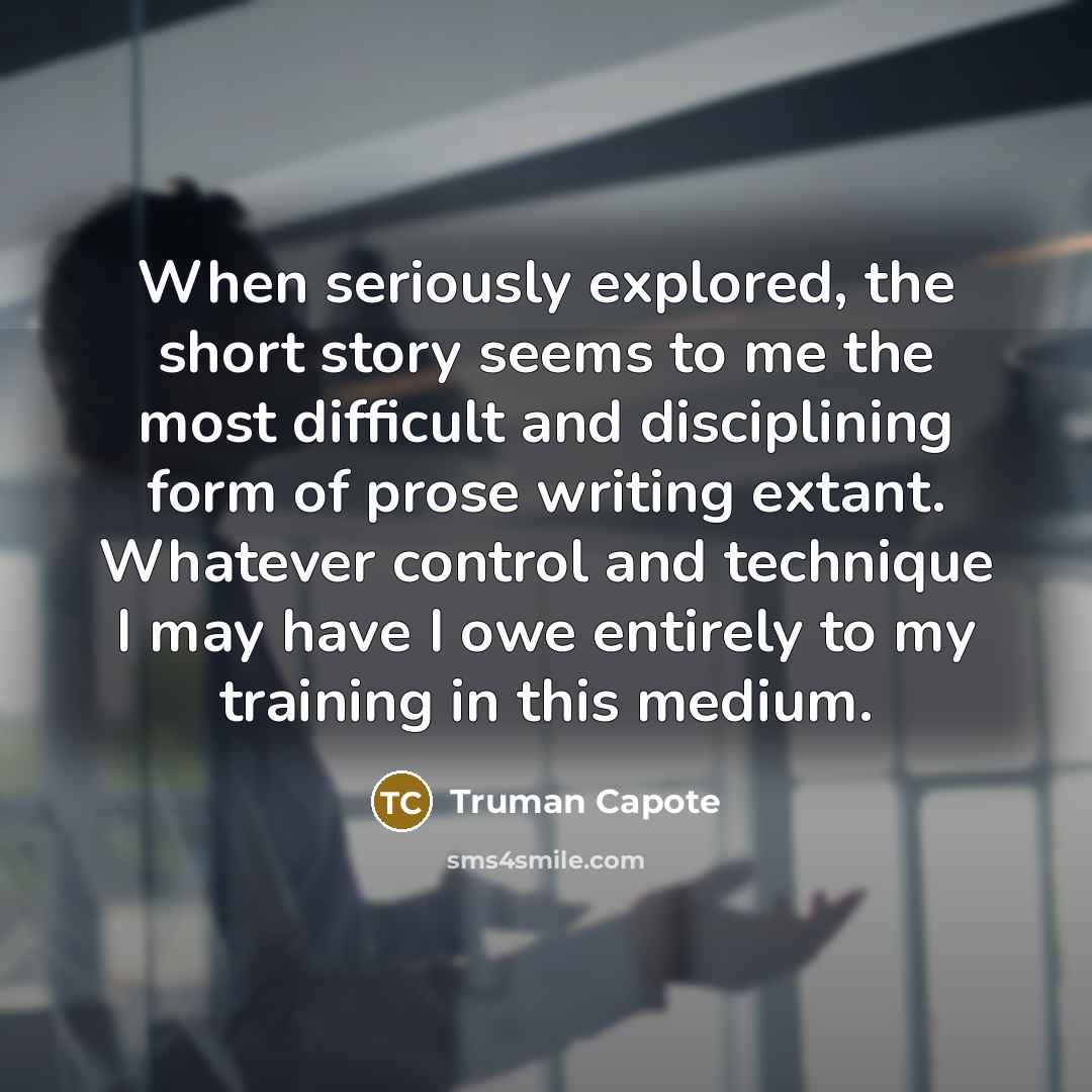 “When seriously explored, the short story seems to me the most difficult and disciplining form of prose writing extant. Whatever control and technique I may have I owe entirely to my training in this medium.” quote by Truman Capote