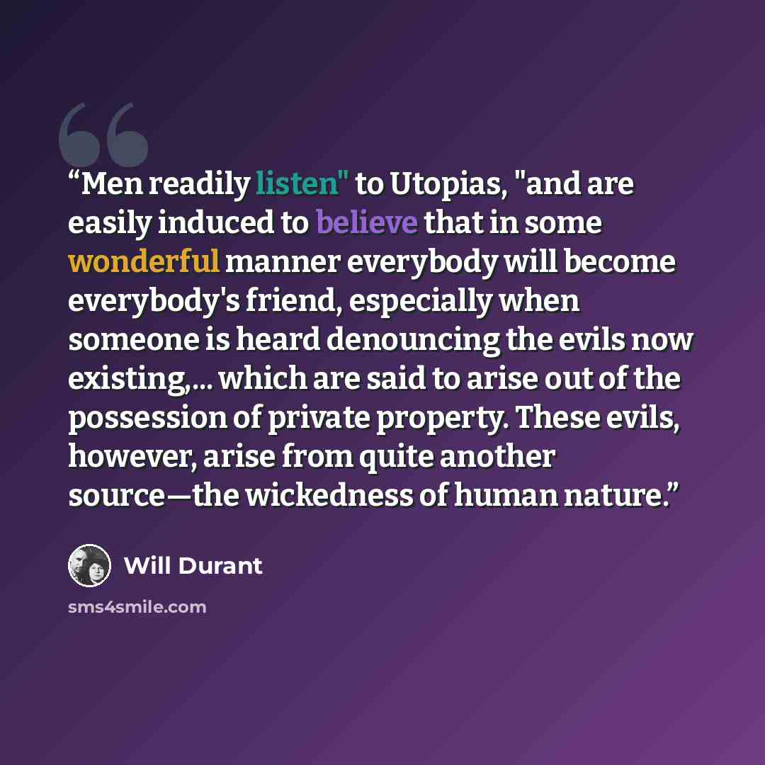 “Men readily listen" to Utopias, "and are easily induced to believe that in some wonderful manner everybody will become everybody's friend, especially when someone is heard denouncing the evils now existing,... which are said to arise out of the possession of private property. These evils, however…” quote by Will Durant
