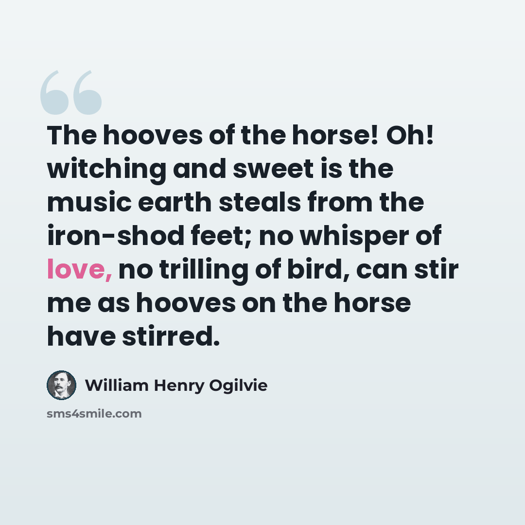 “The hooves of the horse! Oh! witching and sweet is the music earth steals from the iron-shod feet; no whisper of love, no trilling of bird, can stir me as hooves on the horse have stirred.” quote by William Henry Ogilvie