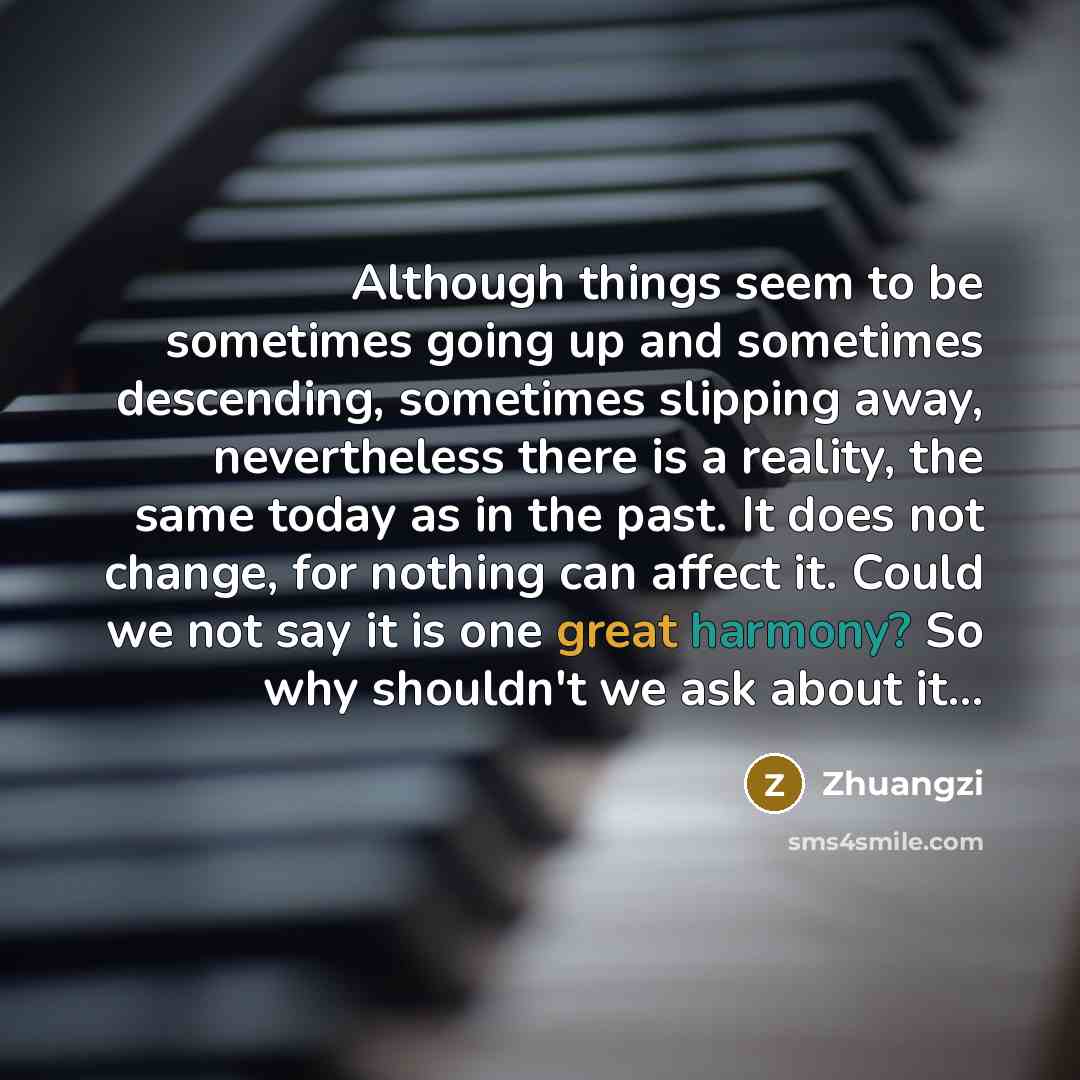 “Although things seem to be sometimes going up and sometimes descending, sometimes slipping away, nevertheless there is a reality, the same today as in the past. It does not change, for nothing can affect it. Could we not say it is one great harmony? So why shouldn't we ask about it...” quote by Zhuangzi