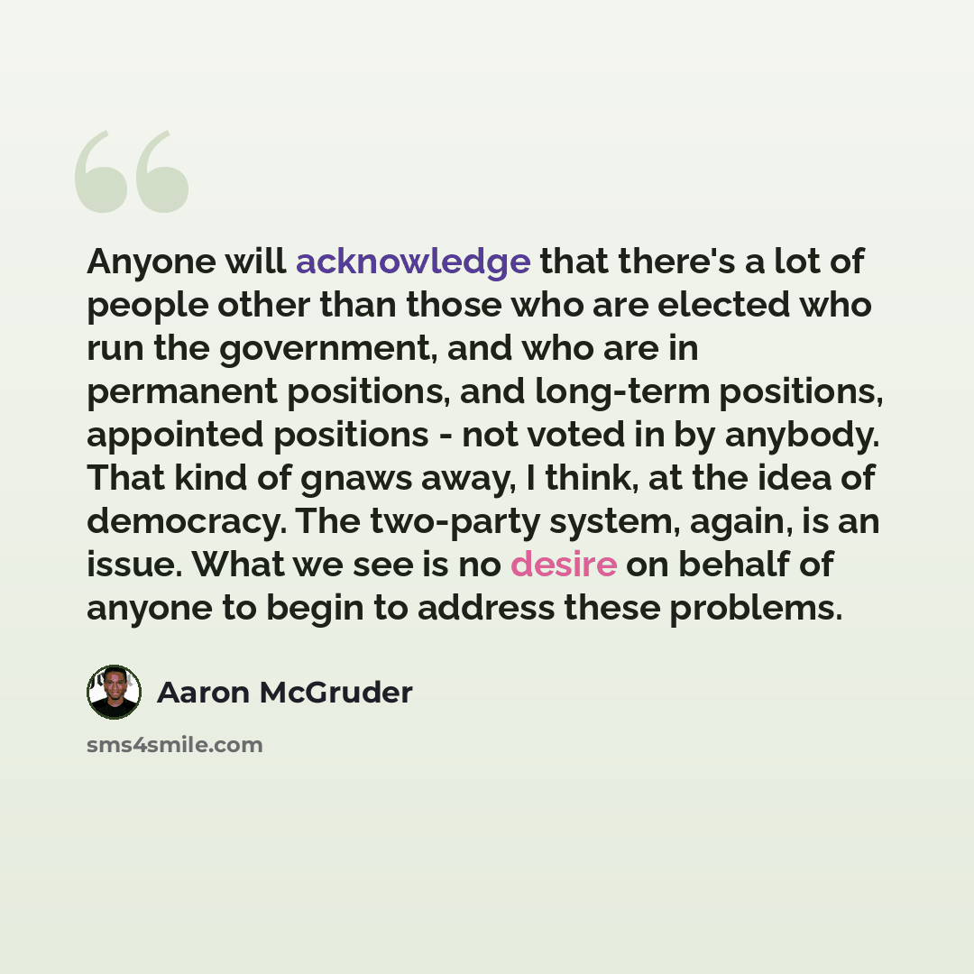 “Anyone will acknowledge that there's a lot of people other than those who are elected who run the government, and who are in permanent positions, and long-term positions, appointed positions - not voted in by anybody. That kind of gnaws away, I think, at the idea of democracy. The two-party…” quote by Aaron McGruder