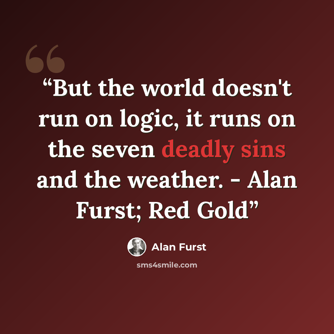 “But the world doesn't run on logic, it runs on the seven deadly sins and the weather. - Alan Furst; Red Gold” quote by Alan Furst