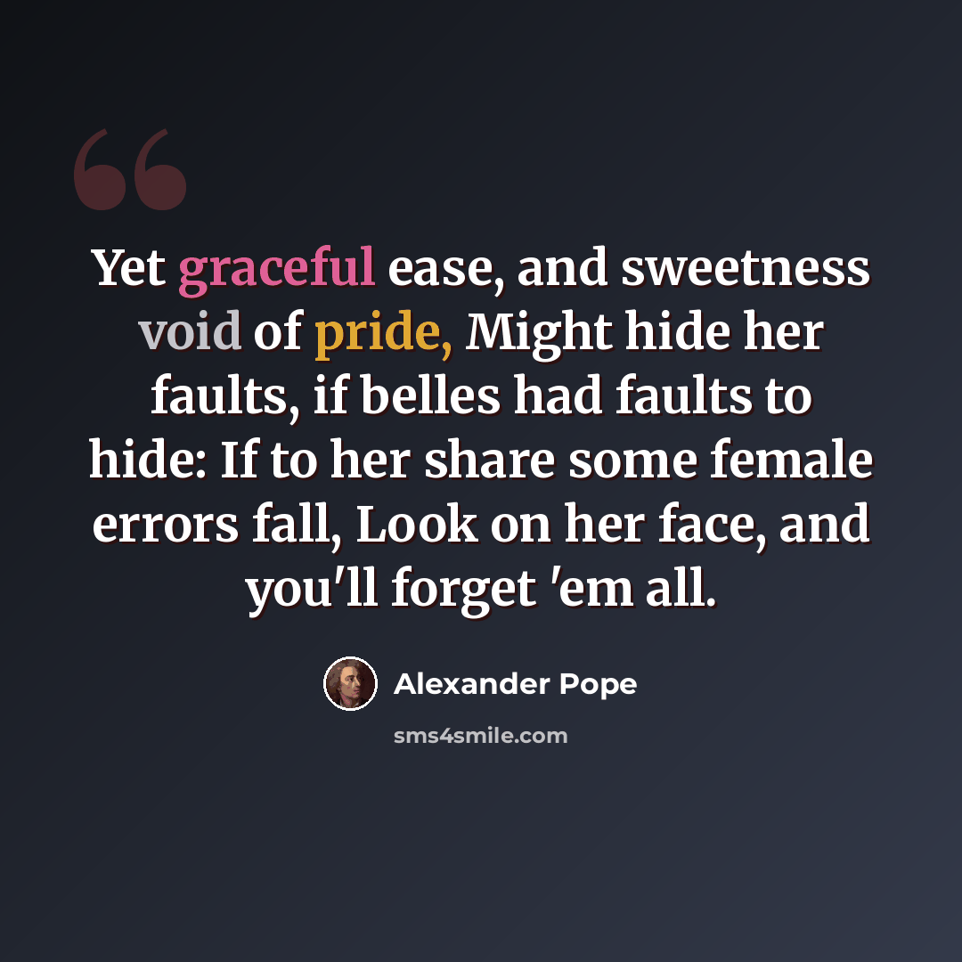 “Yet graceful ease, and sweetness void of pride, Might hide her faults, if belles had faults to hide: If to her share some female errors fall, Look on her face, and you'll forget 'em all.” quote by Alexander Pope