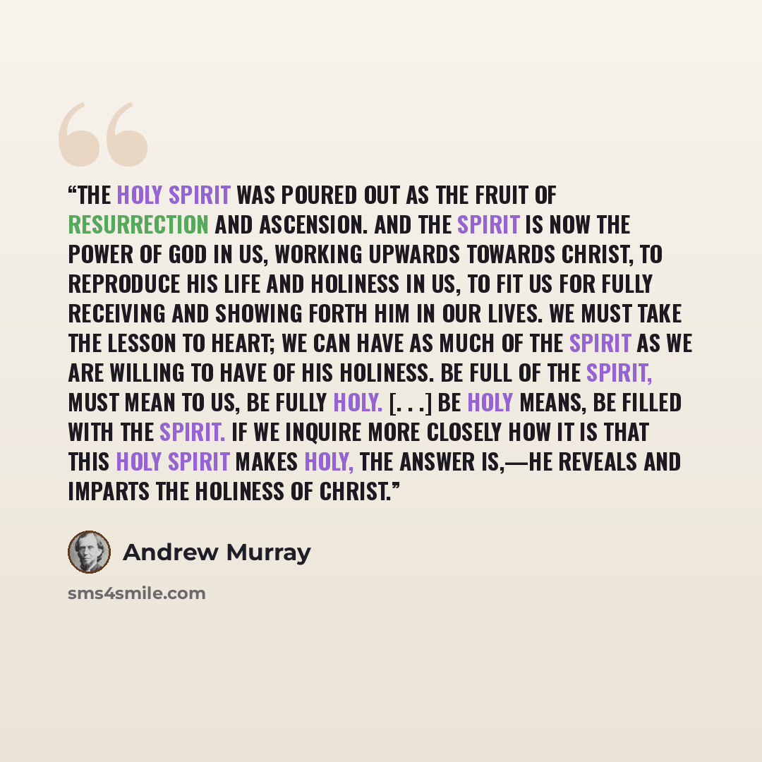 “The Holy Spirit was poured out as the fruit of Resurrection and Ascension. And the Spirit is now the Power of God in us, working upwards towards Christ, to reproduce His life and Holiness in us, to fit us for fully receiving and showing forth Him in our lives. We must take the lesson to heart; we…” quote by Andrew Murray