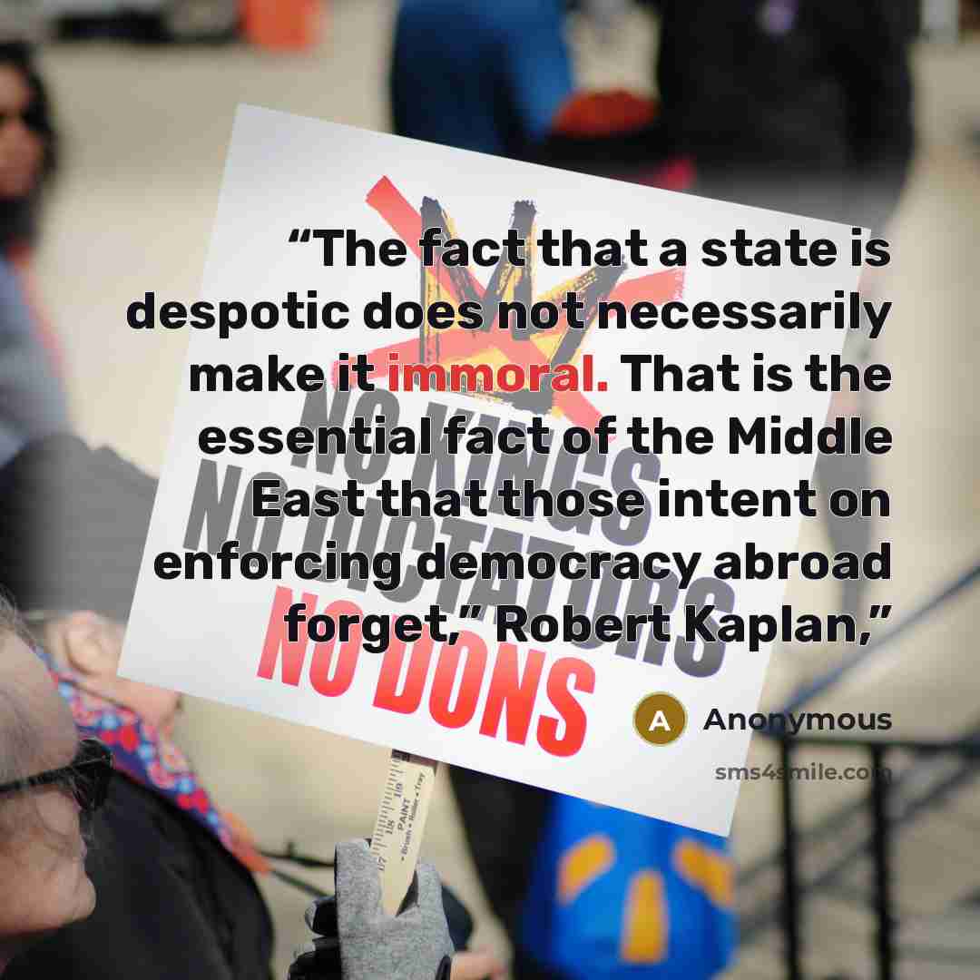 “The fact that a state is despotic does not necessarily make it immoral. That is the essential fact of the Middle East that those intent on enforcing democracy abroad forget,” Robert Kaplan,” quote by Anonymous