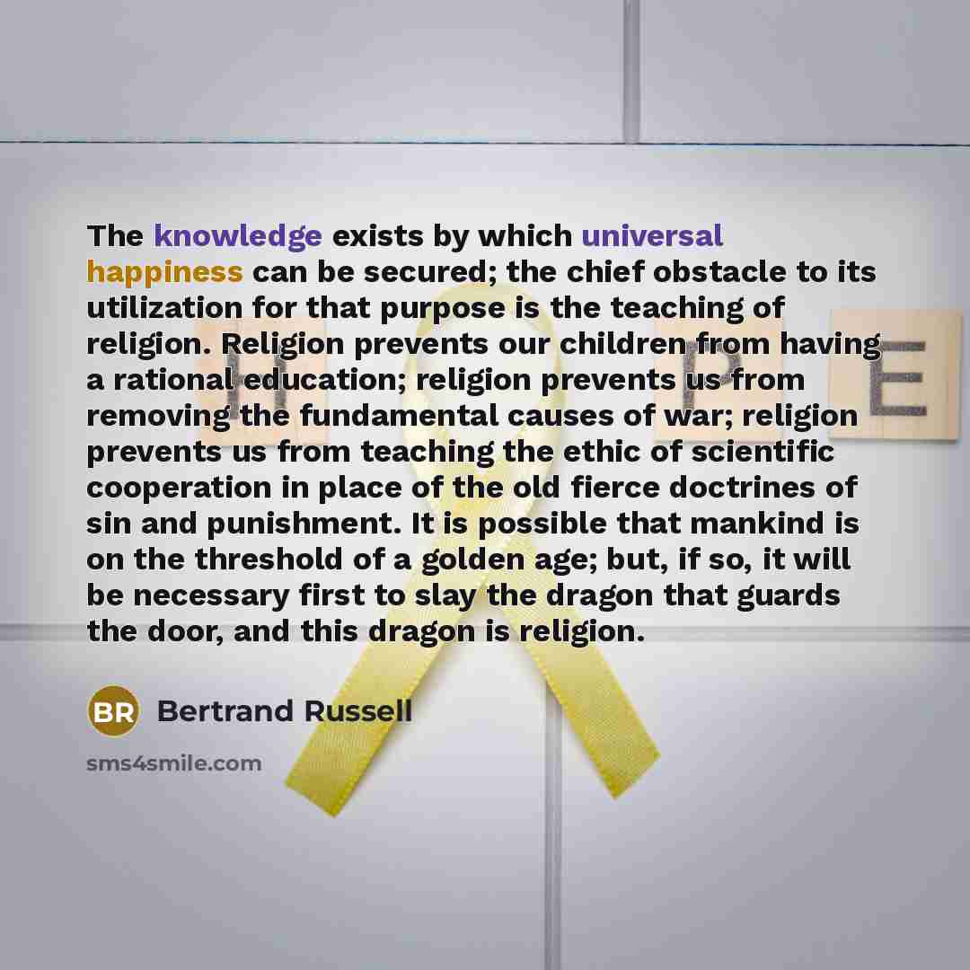 “The knowledge exists by which universal happiness can be secured; the chief obstacle to its utilization for that purpose is the teaching of religion. Religion prevents our children from having a rational education; religion prevents us from removing the fundamental causes of war; religion prevents…” quote by Bertrand Russell