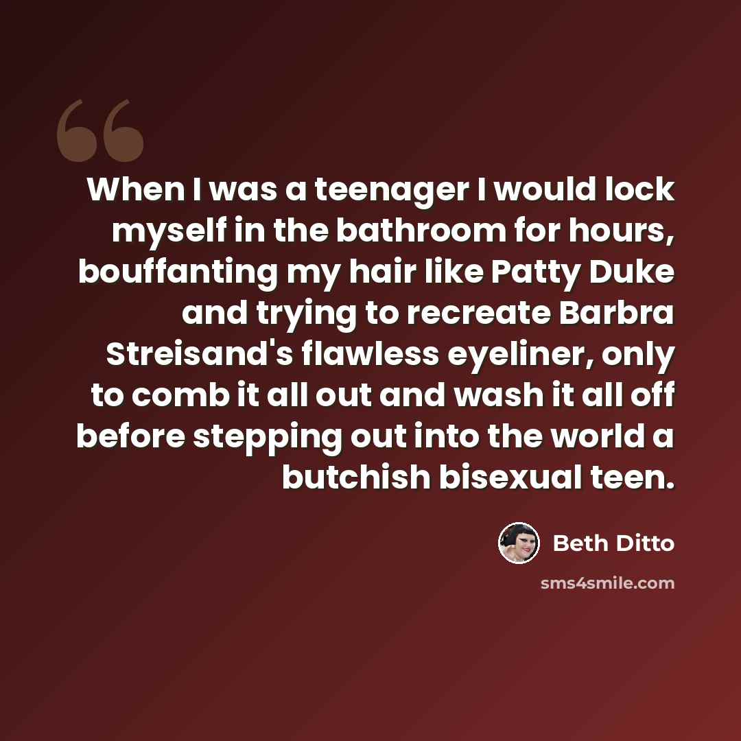 “When I was a teenager I would lock myself in the bathroom for hours, bouffanting my hair like Patty Duke and trying to recreate Barbra Streisand's flawless eyeliner, only to comb it all out and wash it all off before stepping out into the world a butchish bisexual teen.” quote by Beth Ditto