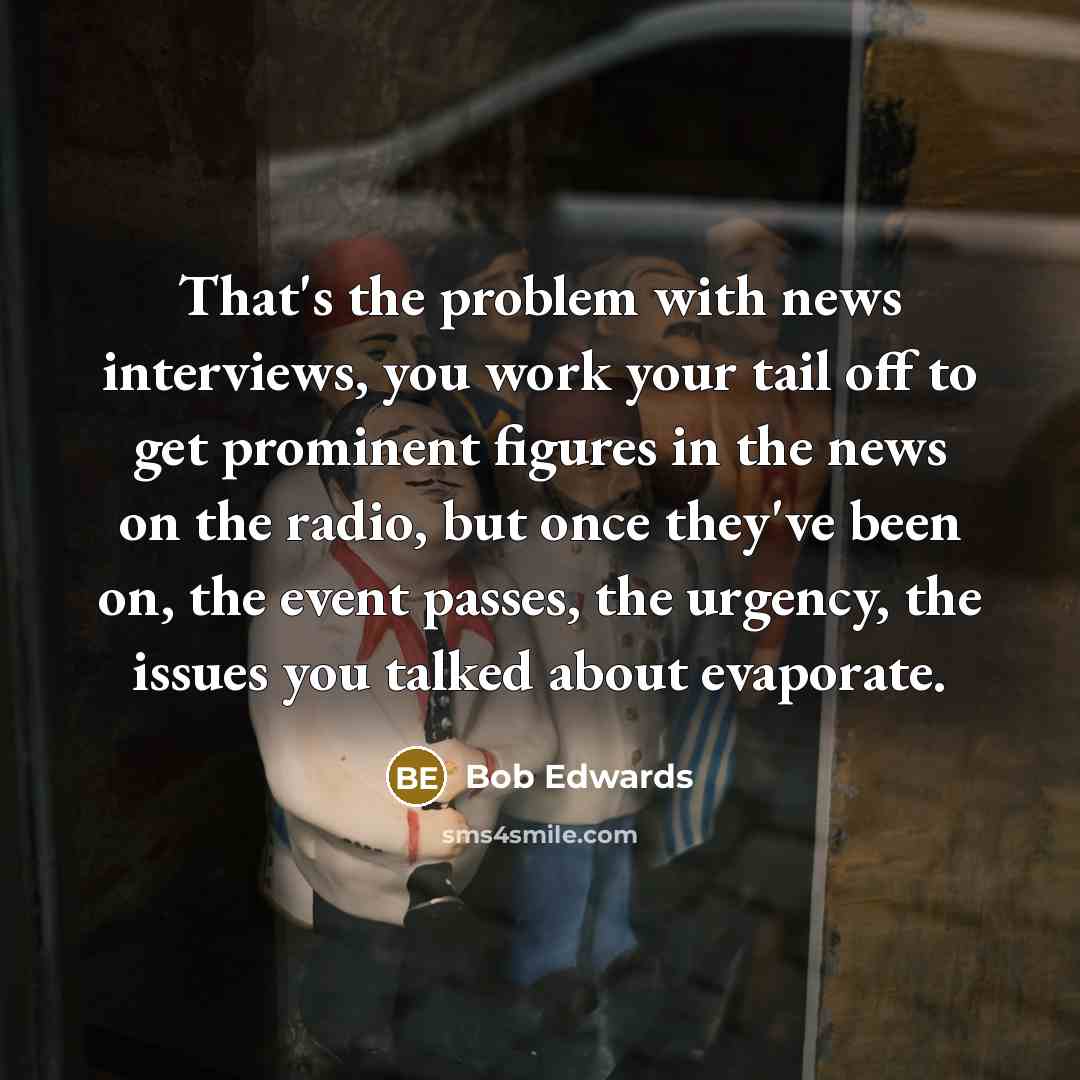 “That's the problem with news interviews, you work your tail off to get prominent figures in the news on the radio, but once they've been on, the event passes, the urgency, the issues you talked about evaporate.” quote by Bob Edwards