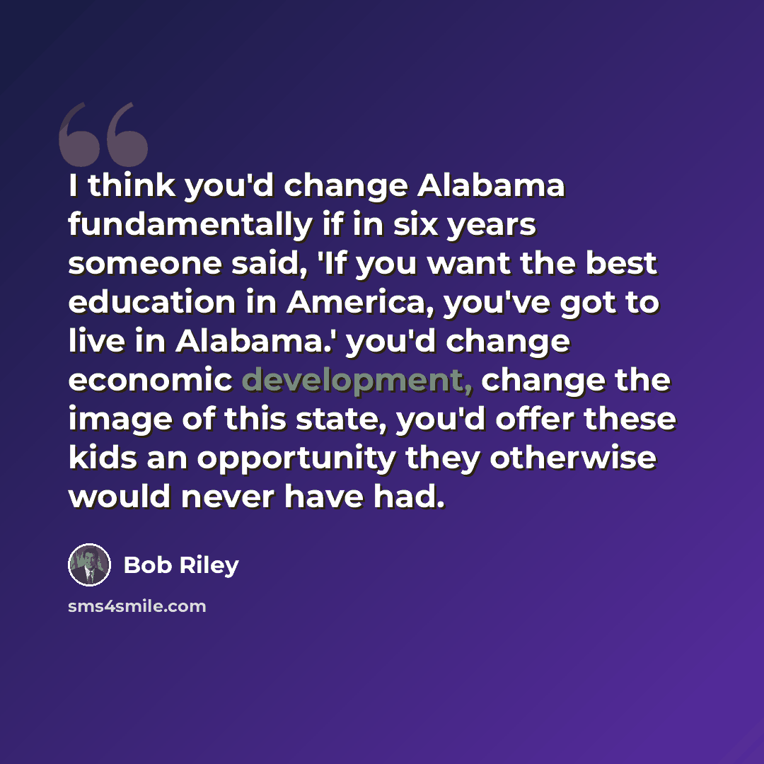 “I think you'd change Alabama fundamentally if in six years someone said, 'If you want the best education in America, you've got to live in Alabama.' you'd change economic development, change the image of this state, you'd offer these kids an opportunity they otherwise would never have had.” quote by Bob Riley