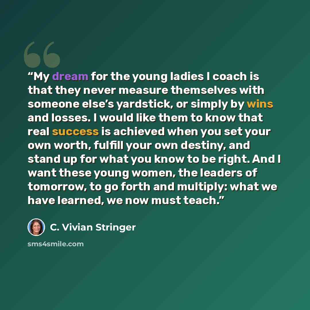 “My dream for the young ladies I coach is that they never measure themselves with someone else’s yardstick, or simply by wins and losses. I would like them to know that real success is achieved when you set your own worth, fulfill your own destiny, and stand up for what you know to be right. And I…” quote by C. Vivian Stringer