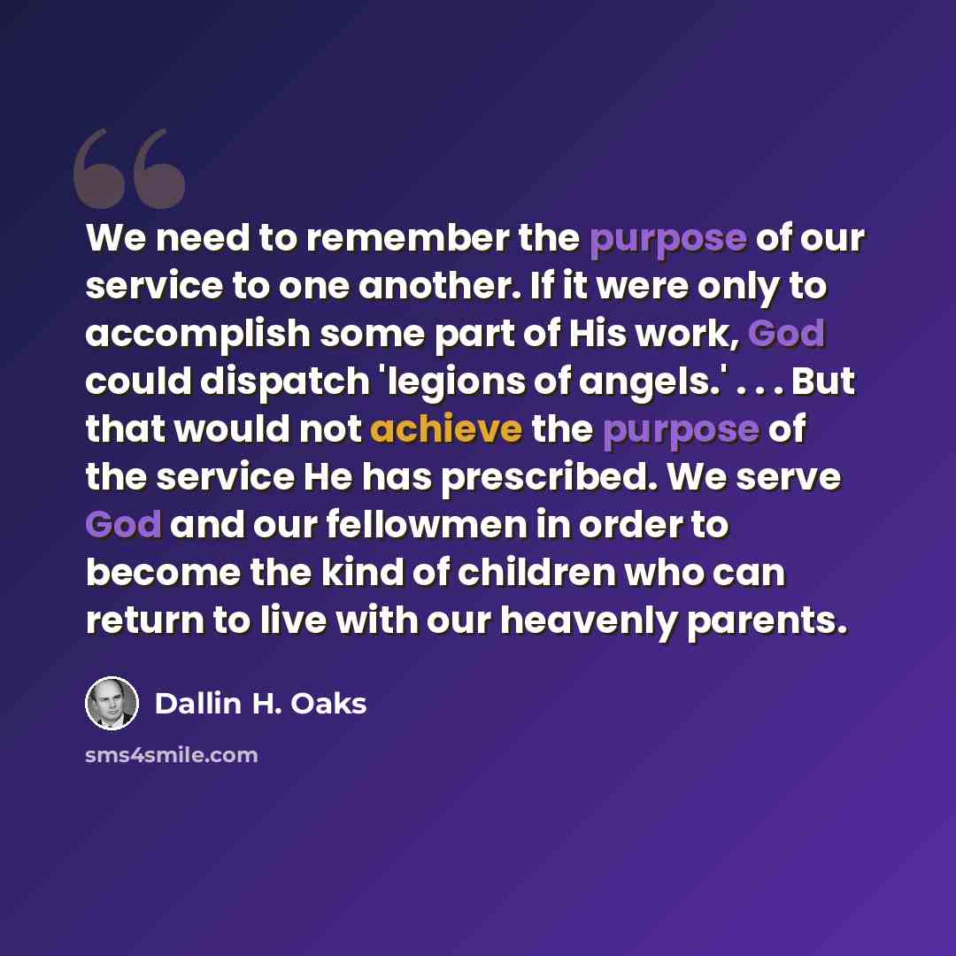 “We need to remember the purpose of our service to one another. If it were only to accomplish some part of His work, God could dispatch 'legions of angels.' . . . But that would not achieve the purpose of the service He has prescribed. We serve God and our fellowmen in order to become the kind of…” quote by Dallin H. Oaks