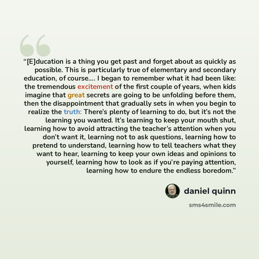 “[E]ducation is a thing you get past and forget about as quickly as possible. This is particularly true of elementary and secondary education, of course…. I began to remember what it had been like: the tremendous excitement of the first couple of years, when kids imagine that great secrets are…” quote by Daniel Quinn