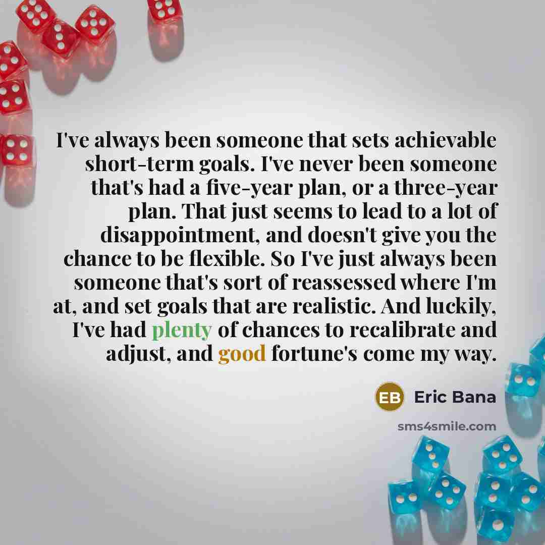 “I've always been someone that sets achievable short-term goals. I've never been someone that's had a five-year plan, or a three-year plan. That just seems to lead to a lot of disappointment, and doesn't give you the chance to be flexible. So I've just always been someone that's sort of reassessed…” quote by Eric Bana