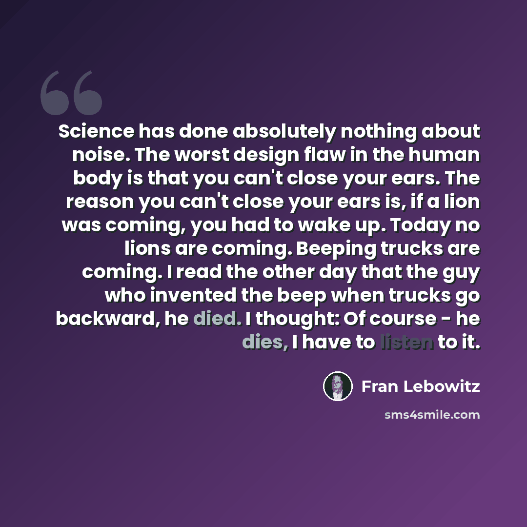 “Science has done absolutely nothing about noise. The worst design flaw in the human body is that you can't close your ears. The reason you can't close your ears is, if a lion was coming, you had to wake up. Today no lions are coming. Beeping trucks are coming. I read the other day that the guy who…” quote by Fran Lebowitz