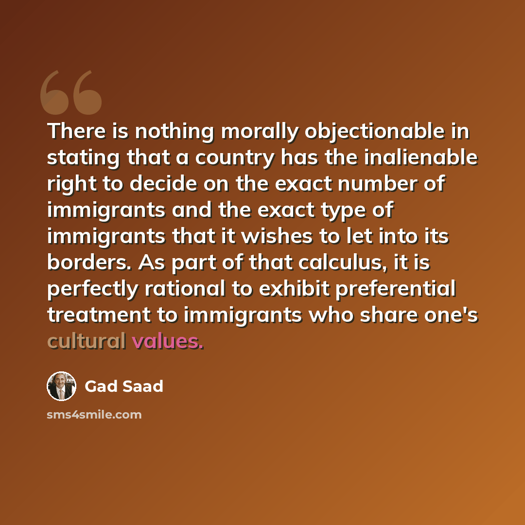 “There is nothing morally objectionable in stating that a country has the inalienable right to decide on the exact number of immigrants and the exact type of immigrants that it wishes to let into its borders. As part of that calculus, it is perfectly rational to exhibit preferential treatment to…” quote by Gad Saad