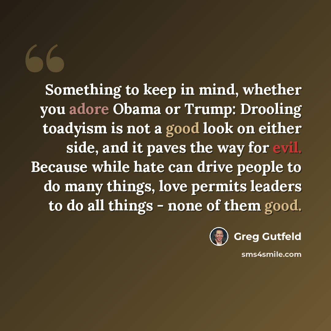“Something to keep in mind, whether you adore Obama or Trump: Drooling toadyism is not a good look on either side, and it paves the way for evil. Because while hate can drive people to do many things, love permits leaders to do all things - none of them good.” quote by Greg Gutfeld