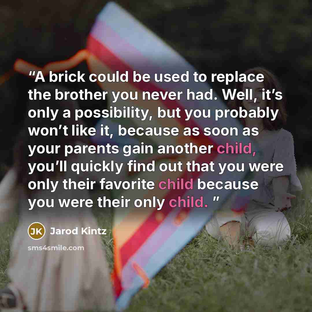 “A brick could be used to replace the brother you never had. Well, it’s only a possibility, but you probably won’t like it, because as soon as your parents gain another child, you’ll quickly find out that you were only their favorite child because you were their only child.” quote by Jarod Kintz