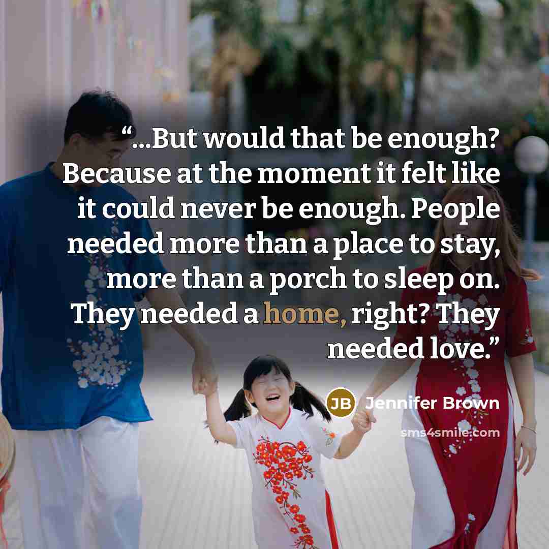 “...But would that be enough? Because at the moment it felt like it could never be enough. People needed more than a place to stay, more than a porch to sleep on. They needed a home, right? They needed love.” quote by Jennifer Brown